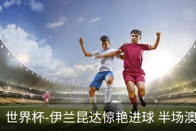 世界杯-伊兰昆达惊艳进球 半场澳大利亚1-0土耳其